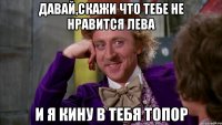 ДАВАЙ,СКАЖИ ЧТО ТЕБЕ НЕ НРАВИТСЯ ЛЕВА И Я КИНУ В ТЕБЯ ТОПОР