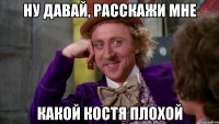 Ну давай, расскажи мне какой Костя плохой