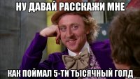 Ну давай расскажи мне как поймал 5-ти тысячный голд
