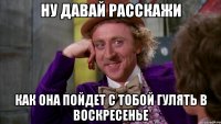 Ну давай расскажи как она пойдет с тобой гулять в воскресенье