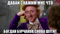 Давай скажим мне что Богдан Бурчаков снова шутит