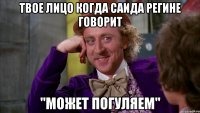 твое лицо когда Саида Регине говорит "Может погуляем"