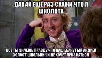 давай ещё раз скажи что я школота всё ты знаешь правду,что наш ебанутый Андрей Холост школьник и не хочет признаться