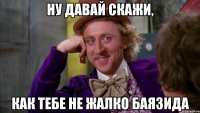 Ну давай скажи, как тебе не жалко Баязида
