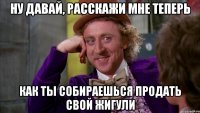 Ну давай, расскажи мне теперь как ты собираешься продать свой Жигули