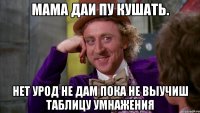 мама даи пу кушать. нет урод не дам пока не выучиш таблицу умнажения