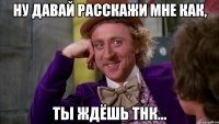 Ну давай расскажи мне как, ты ждёшь тнк...