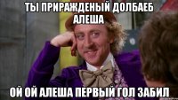 ты приражденый долбаеб Алеша ой ой Алеша первый гол забил
