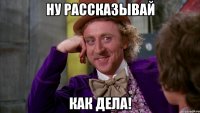 Ну рассказывай Как дела!