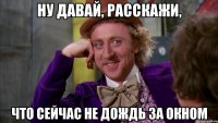Ну давай, расскажи, что сейчас не дождь за окном