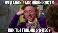 Ну давай расскажи,Костя как ты тащишь в лесу