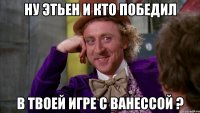 Ну Этьен и кто победил в твоей игре с ванессой ?