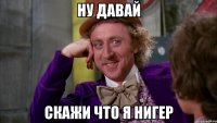 НУ ДАВАЙ СКАЖИ ЧТО Я НИГЕР