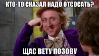 кто-то сказал надо отсосать? щас вету позову