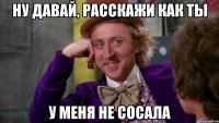 Ну давай, расскажи как ты у меня не сосала