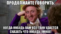Продолжайте говорить, когда-нибудь вам все-таки удастся сказать что-нибудь умное!