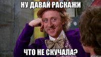 ну давай раскажи что не скучала?