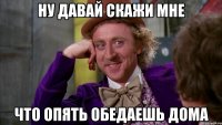 Ну давай скажи мне Что опять обедаешь дома