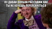 Ну давай Винька расскажи как ты не хочешь перепехнуться 