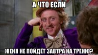 а что если женя не пойдёт завтра на треню?
