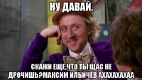 Ну давай, скажи еще,что ты щас не дрочишь?Максим Ильичев ахахахахаа