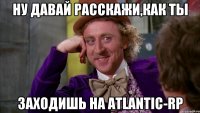 Ну давай расскажи,как ты заходишь на Atlantic-RP