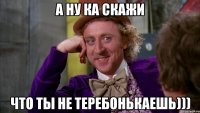 А ну ка скажи Что ты не теребонькаешь)))