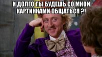 И долго ты будешь со мной картинками общаться ?! 