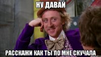ну давай расскажи как ты по мне скучала