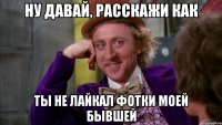 Ну давай, расскажи как ты не лайкал фотки моей бывшей