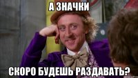 А значки Скоро будешь раздавать?