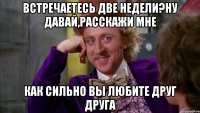 Встречаетесь две недели?Ну давай,расскажи мне как сильно вы любите друг друга