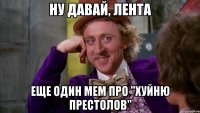 Ну давай, лента еще один мем про "Хуйню престолов"