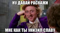 Ну давай раскажи мне как ты унизил славу