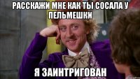 Расскажи мне как ты сосала у пельмешки Я заинтригован