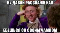 Ну давай расскажи как Ебешься со своим чампом