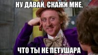 Ну давай, скажи мне, что ты не петушара