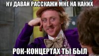 Ну давай расскажи мне на каких рок-концертах ты был