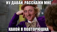 Ну давай, расскажи мне какой я повторюшка