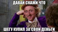 Давай скажи что шегу купил за свои деньги
