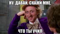 НУ, ДАВАЙ, СКАЖИ МНЕ, ЧТО ТЫ УЧИЛ