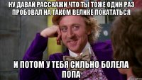 ну давай расскажи что ты тоже один раз пробовал на таком велике покататься и потом у тебя сильно болела попа
