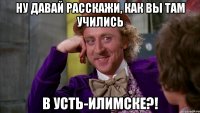 ну давай расскажи, как вы там учились в Усть-Илимске?!