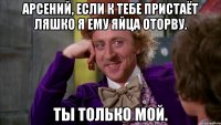 Арсений, если к тебе пристаёт ляшко я ему яйца оторву. Ты только мой.