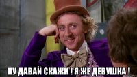  ну давай скажи ! я же девушка !
