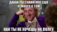 Давай расскажи мне ещй немного о том как ты не хочешь на волгу