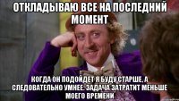 Откладываю все на последний момент Когда он подойдет я буду старше, а следовательно умнее. Задача затратит меньше моего времени