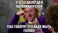 это тогда,когда в парикмахерской тебе говорят что надо мыть голову