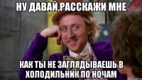 Ну давай,расскажи мне Как ты не заглядываешь в холодильник по ночам