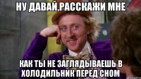 Ну давай,расскажи мне Как ты не заглядываешь в холодильник перед сном